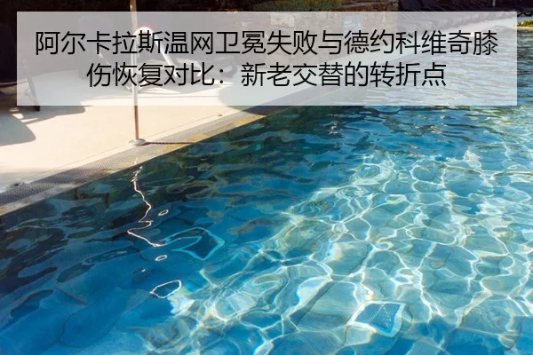 阿尔卡拉斯温网卫冕失败与德约科维奇膝伤恢复对比：新老交替的转折点