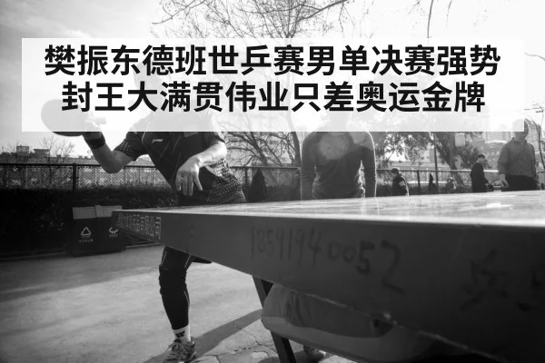 樊振东德班世乒赛男单决赛强势封王大满贯伟业只差奥运金牌