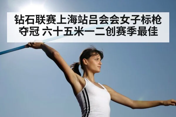 钻石联赛上海站吕会会女子标枪夺冠 六十五米一二创赛季最佳